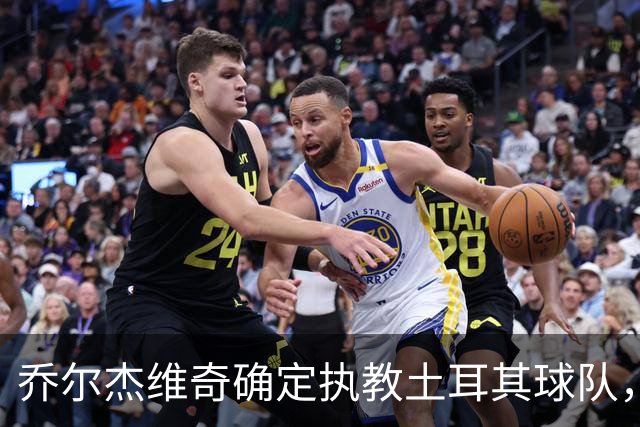 乔尔杰维奇确定执教土耳其球队，在中国男篮下课后 首度拿起教鞭！